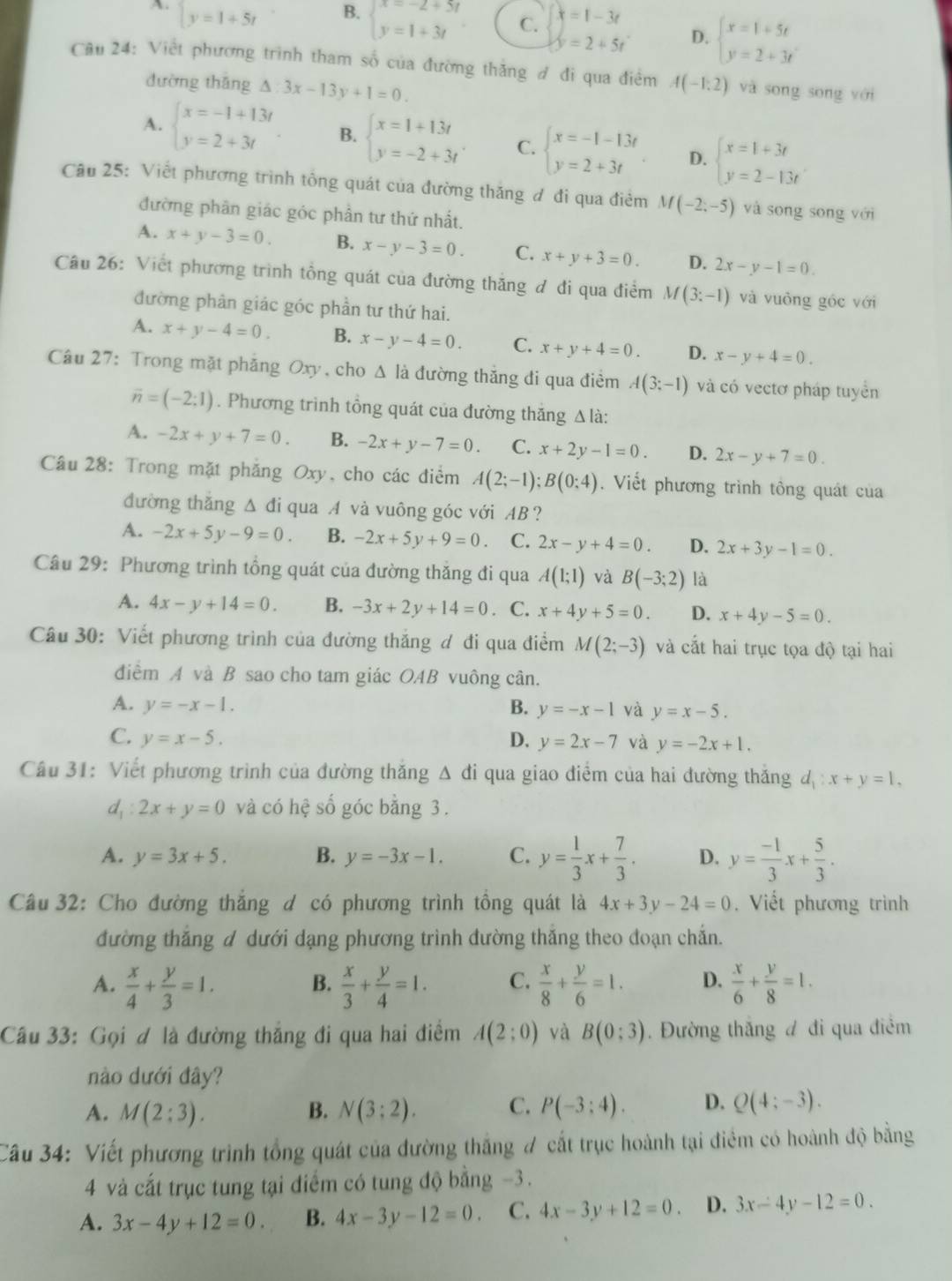 A beginarrayl y=1+5tendarray.
C. x=1-3t
B. beginarrayl x=-2+5t y=1+3tendarray. y=2+5t
D. beginarrayl x=1+5t y=2+3tendarray.
Cầu 24: Việt phương trình tham số của đường thăng đ đi qua điểm A(-1:2) và song song với
đường thǎng △ :3x-13y+1=0.
A. beginarrayl x=-1+13t y=2+3tendarray. B. beginarrayl x=1+13t y=-2+3tendarray. C. beginarrayl x=-1-13t y=2+3tendarray. D. beginarrayl x=1+3t y=2-13tendarray.
Câu 25: Viết phương trình tông quát của đường thăng đ đi qua điểm M(-2;-5) và song song với
đường phần giác góc phần tư thứ nhất.
A. x+y-3=0. B. x-y-3=0. C. x+y+3=0. D. 2x-y-1=0.
Câu 26: Viết phương trình tổng quát của đường thăng đ đi qua điểm M(3:-1) và vuòng góc với
đường phản giác góc phần tư thứ hai.
A. x+y-4=0. B. x-y-4=0. C. x+y+4=0. D. x-y+4=0.
Câu 27: Trong mặt phẳng Oxy, cho Δ là đường thăng đi qua điểm A(3;-1) và có vectơ pháp tuyển
overline n=(-2:1). Phương trình tổng quát của đường thăng Δlà:
A. -2x+y+7=0. B. -2x+y-7=0. C. x+2y-1=0. D. 2x-y+7=0.
Câu 28: Trong mặt phăng Oxy, cho các điểm A(2;-1);B(0;4). Viết phương trình tông quát của
đường thǎng △ di qua A và vuông góc với AB ?
A. -2x+5y-9=0. B. -2x+5y+9=0. C. 2x-y+4=0. D. 2x+3y-1=0.
Câu 29: Phương trình tổng quát của đường thăng đi qua A(1;1) và B(-3;2) là
A. 4x-y+14=0. B. -3x+2y+14=0 C. x+4y+5=0. D. x+4y-5=0.
Câu 30: Viết phương trình của đường thắng đ đi qua điểm M(2;-3) và cắt hai trục tọa độ tại hai
điểm A và B sao cho tam giác OAB vuông cân.
A. y=-x-1. B. y=-x-1 và y=x-5.
C. y=x-5. D. y=2x-7 và y=-2x+1.
Câu 31: Viết phương trình của đường thăng A đi qua giao điểm của hai đường thăng d_1:x+y=1,
d_1:2x+y=0 và có hệ số góc bằng 3.
A. y=3x+5. B. y=-3x-1. C. y= 1/3 x+ 7/3 . D. y= (-1)/3 x+ 5/3 .
Câu 32: Cho đường thắng d có phương trình tồng quát là 4x+3y-24=0. Viết phương trình
đường thắng d dưới dạng phương trình đường thắng theo đoạn chắn.
A.  x/4 + y/3 =1. B.  x/3 + y/4 =1. C.  x/8 + y/6 =1. D.  x/6 + y/8 =1.
Câu 33: Gọi ơ là đường thắng đi qua hai điểm A(2;0) yà B(0;3). Đường thắng đ đi qua điểm
nào dưới đây?
A. M(2:3). B. N(3;2). C. P(-3:4). D. Q(4;-3).
Câu 34: Viết phương trình tổng quát của đường thắng # cất trục hoành tại điểm có hoành độ bằng
4 và cất trục tung tại điểm có tung độ bằng −3.
A. 3x-4y+12=0. B. 4x-3y-12=0. C. 4x-3y+12=0. D. 3x-4y-12=0.