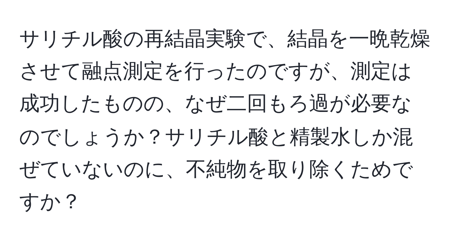 サリチル酸の再結晶実験で、結晶を一晩乾燥させて融点測定を行ったのですが、測定は成功したものの、なぜ二回もろ過が必要なのでしょうか？サリチル酸と精製水しか混ぜていないのに、不純物を取り除くためですか？