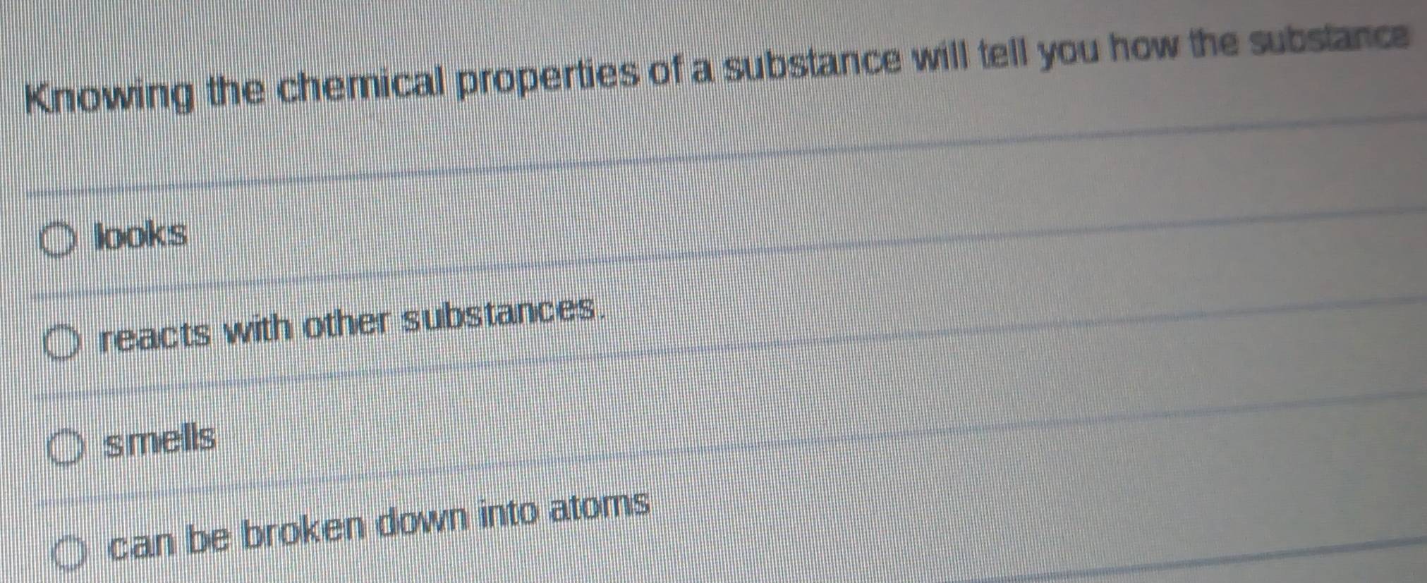 Knowing the chemical properties of a substance will tell you how the substance
looks
reacts with other substances.
smells
can be broken down into atoms