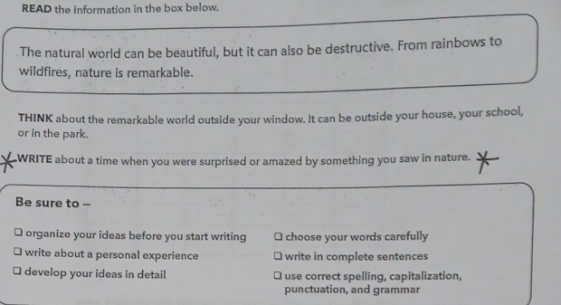 READ the information in the box below. 
The natural world can be beautiful, but it can also be destructive. From rainbows to 
wildfires, nature is remarkable. 
THINK about the remarkable world outside your window. It can be outside your house, your school, 
or in the park. 
WRITE about a time when you were surprised or amazed by something you saw in nature. 
Be sure to -- 
organize your ideas before you start writing choose your words carefully 
write about a personal experience write in complete sentences 
develop your ideas in detail use correct spelling, capitalization, 
punctuation, and grammar
