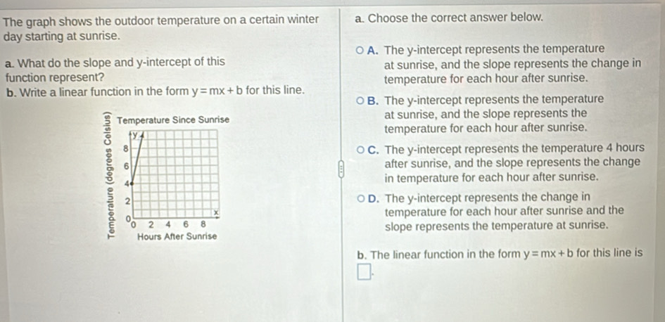 The graph shows the outdoor temperature on a certain winter a. Choose the correct answer below.
day starting at sunrise.
A. The y-intercept represents the temperature
a. What do the slope and y-intercept of this at sunrise, and the slope represents the change in
function represent? temperature for each hour after sunrise.
b. Write a linear function in the form y=mx+b for this line.
B. The y-intercept represents the temperature
at sunrise, and the slope represents the
temperature for each hour after sunrise.
C. The y-intercept represents the temperature 4 hours
after sunrise, and the slope represents the change
in temperature for each hour after sunrise.
D. The y-intercept represents the change in
temperature for each hour after sunrise and the
slope represents the temperature at sunrise.
b. The linear function in the form y=mx+b for this line is