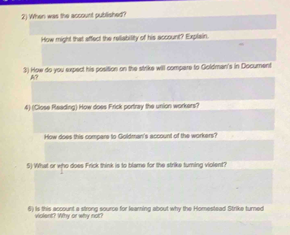 When was the account published? 
How might that affect the reliability of his account? Explain. 
3) How do you expect his position on the strike will compare to Goldman's in Document 
A? 
4) (Close Reading) How does Frick portray the union workers? 
How does this compare to Goldman's account of the workers? 
5) What or who does Frick think is to blame for the strike turning violent? 
6) Is this account a strong source for learning about why the Homestead Strike turned 
violent? Why or why not?