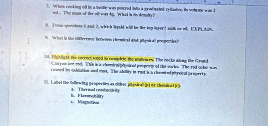 When cooking oil in a bottle was poured into a graduated cylinder, its volume was 2
mL. The mass of the oil was 4g. What is its density?
8. From questions 6 and 7, which liquid will be the top layer? milk or oil. EXPLAIN.
9. What is the difference between chemical and physical properties?
10. Highlight the correct word to complete the sentences. The rocks along the Grand
Canyon are red. This is a chemical physical property of the rocks. The red color was
caused by oxidation and rust. The ability to rust is a chemical physical property.
11. Label the following properties as either physical (p) or chemical (c).
a. Thermal conductivity
b. Flammability
c. Magnetism