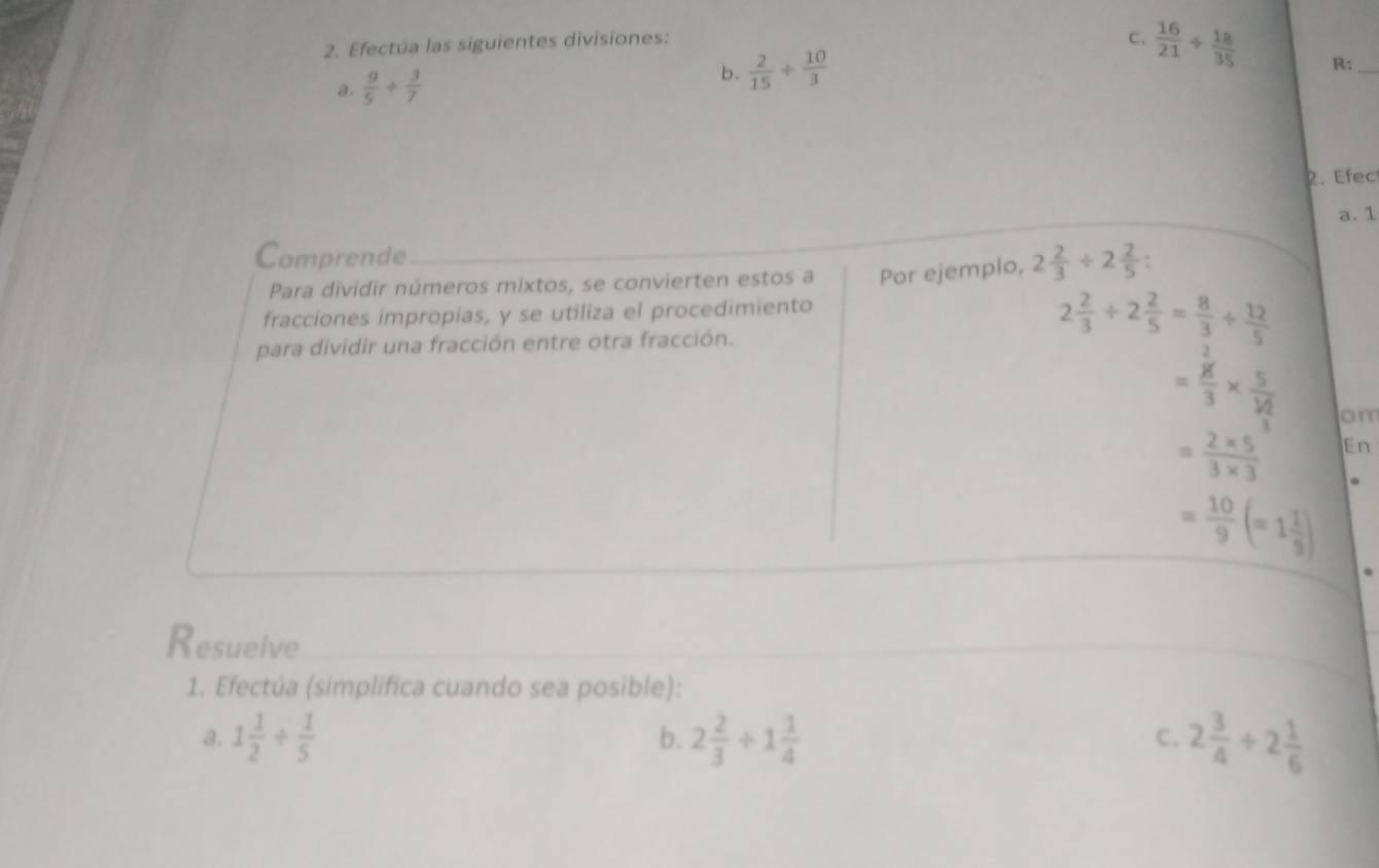 Efectúa las siguientes divisiones: 
C. 
a.  9/5 + 3/7   16/21 /  18/35 
b.  2/15 /  10/3 
R:_ 
2. Efec 
a. 1 
Comprende _ 2 2/3 / 2 2/5  : 
Para dividir números mixtos, se convierten estos a Por ejemplo, 
fracciones impropias, y se utiliza el procedimiento 
para dividir una fracción entre otra fracción.
2 2/3 / 2 2/5 = 8/3 /  12/5 
=frac ^2g3* frac 5^3/_3^2 om
= (2* 5)/3* 3  En
= 10/9 (=1 1/9 ). 
Resuelve 
1. Efectúa (simplifica cuando sea posible): 
a. 1 1/2 /  1/5  2 2/3 +1 1/4  2 3/4 +2 1/6 
b. 
C.