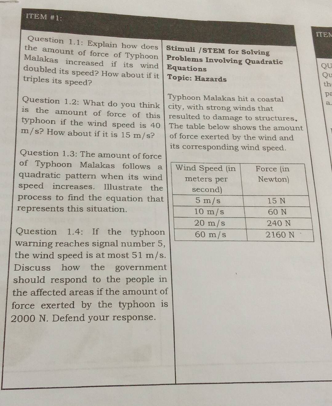 ITEM #1: 
ITEM 
Question 1.1: Explain how does Stimuli /STEM for Solving 
the amount of force of Typhoon Problems Involving Quadratic QU 
Malakas increased if its wind Equations 
doubled its speed? How about if it Topic: Hazards 
Qu 
triples its speed? 
th 
pa 
Typhoon Malakas hit a coastal 
a 
Question 1.2: What do you think city, with strong winds that 
is the amount of force of this resulted to damage to structures. 
typhoon if the wind speed is 40 The table below shows the amount
m/s? How about if it is 15 m/s? of force exerted by the wind and 
its corresponding wind speed. 
Question 1.3: The amount of force 
of Typhoon Malakas follows a 
quadratic pattern when its wind 
speed increases. Illustrate the 
process to find the equation tha 
represents this situation. 
Question 1.4: If the typhoo 
warning reaches signal number 5
the wind speed is at most 51 m/s. 
Discuss how the government 
should respond to the people in 
the affected areas if the amount of 
force exerted by the typhoon is
2000 N. Defend your response.