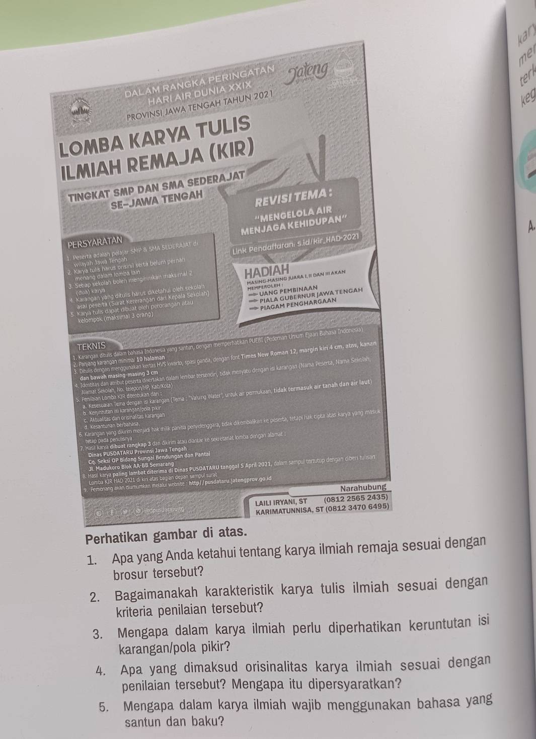 kar
DALAM RANGKA PERINGATAN Jateng
HARI AIR DUNIA XXIX
PROVINSI JAWA TENGAH TAHUN 2021
keg
LOMBA KARYA TULIS
ILMIAH REMAJA (KIR)
TINGKAT SMP DAN SMA SEDERAJAT
SE-JAWA TENGAH
REVISI TEMA :
'MENGELOLA AIr
1. Peserta adalah pelajar SMP & SMA SEDERAJAT di MENJAGA KEHIDUPAN“
A.
PERSYARATAN
2. Karya tulis harus onsinil serta belum pernah Link Pendaftaran: s.id/kir_HAD-2021
wilayah Jawa Tengah
menang dalám tomba lain
3. Setiap sekolah boleh menginmkan maksimal 2 HADIAH
4. Karangan yang ditulis harus diketahui oleh sekolan MASING-MASING JUARA I, II DAN III AKAN
(dua) karya
= UANG PEMBINAAN
asal péserta (Surat Keterangan dari Kepala Sekolah) MEMPEROLEH :
'> PIAGAM PENGHARGAAN
kelompok (maksimal 3 orang) '''    A GUBERNUR JAWA TENGAH
5. Karya tulls dapat dibuat oleh perorangan atau
    
1. Karangan ditulis dalam bahasa Indonesia yang santun, dengan memperhabikan PUEBI (Pedoman Umum Ejaan Bahasa Indonesia)
TEKNIS
3. Ditulis dengan menggunakan kertas HVS kwarto, spasi ganda, dengan font Times New Roman 12, margin kiri 4 cm, atos, kanan
2. Panjang karangan minimal 10 halaman
4. Identitas dan atribut peserta disertakan dalam lembar tersendiri, tidak menyatu dengan isı karangan (Namá Peserta, Nama Sekolah
dan bawah masing-masing 3 cm
Alamat Sekolah, No. telepon/HP, Kab/Kota)
a. Kesesua an Tema dengan isı karangan (Tema : ''Valuing Water'', untuk air permukaan, tidak termasuk air tanah dan air laut
S. Penilaian Lomba KIR ditentukan dan 
b. Keruntutan isi karangan/pola pikir
c. Aktualitas dan orsinalitas karangan    
6. Karangan yang dikırim menjadi hak milik panitia penyelenggara, tidak dikembalikan ke peserta, tetapi hak cipta atas karya yang masul
Kesantunan berbána
tetap pada penulisnya 
7. Hasil karya dibuat rangkap 3 dan dikirim atau diantar ke sekretariat lomba dengan alamat :
Dinas PUSDATARU Provinsi Jawa Tengah
Cq. Seksi OP Bidang Sungai Bendungan dan Pantai
Hasi karya paling lambat diterima di Dinas PUSDATARU tanggal 5 April 2021, dalam sampul tertutup dengan diber tulsan
JI. Madukoro Blok AA-BB Semarang
Lomba KIR HAD 2021 di kin atas bagian depan sampul surat
Pemenang akan diumumkan melalui website : http//pusdataru.jatengprov.go.id
Narahubung
LAILI IRYANI, ST (0812 2565 2435)
KARIMATUNNISA, ST (0812 3470 6495)
Perhatikan gambar di atas.
1. Apa yang Anda ketahui tentang karya ilmiah remaja sesuai dengan
brosur tersebut?
2. Bagaimanakah karakteristik karya tulis ilmiah sesuai dengan
kriteria penilaian tersebut?
3. Mengapa dalam karya ilmiah perlu diperhatikan keruntutan isi
karangan/pola pikir?
4. Apa yang dimaksud orisinalitas karya ilmiah sesuai dengan
penilaian tersebut? Mengapa itu dipersyaratkan?
5. Mengapa dalam karya ilmiah wajib menggunakan bahasa yang
santun dan baku?