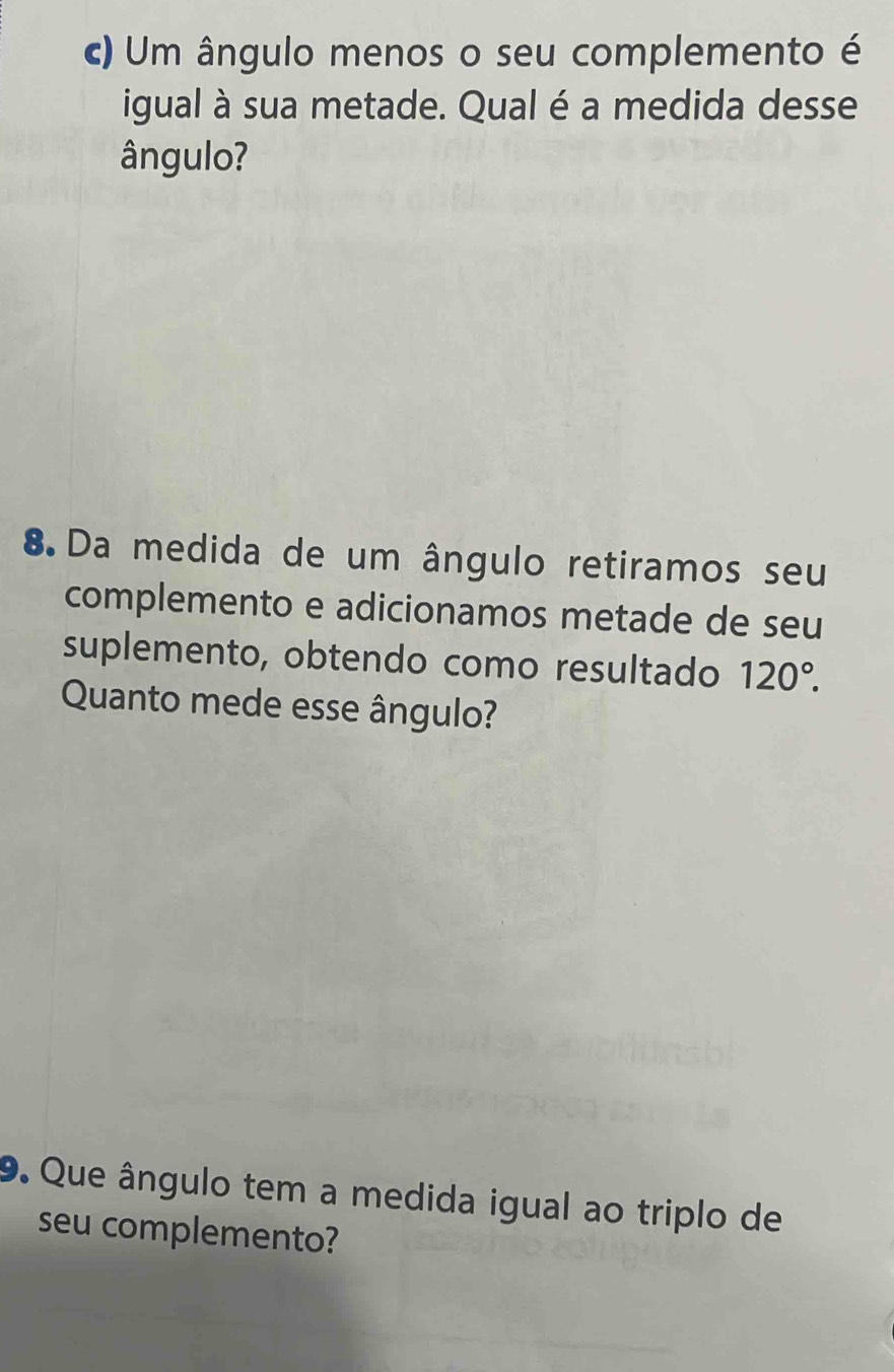 Um ângulo menos o seu complemento é 
igual à sua metade. Qual é a medida desse 
ângulo? 
8 Da medida de um ângulo retiramos seu 
complemento e adicionamos metade de seu 
suplemento, obtendo como resultado 120°. 
Quanto mede esse ângulo? 
9. Que ângulo tem a medida igual ao triplo de 
seu complemento?