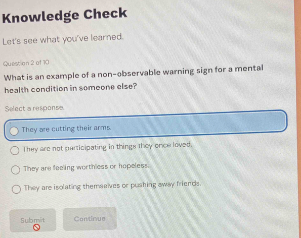 Knowledge Check
Let's see what you've learned.
Question 2 of 10
What is an example of a non-observable warning sign for a mental
health condition in someone else?
Select a response.
They are cutting their arms.
They are not participating in things they once loved.
They are feeling worthless or hopeless.
They are isolating themselves or pushing away friends.
Submit Continue