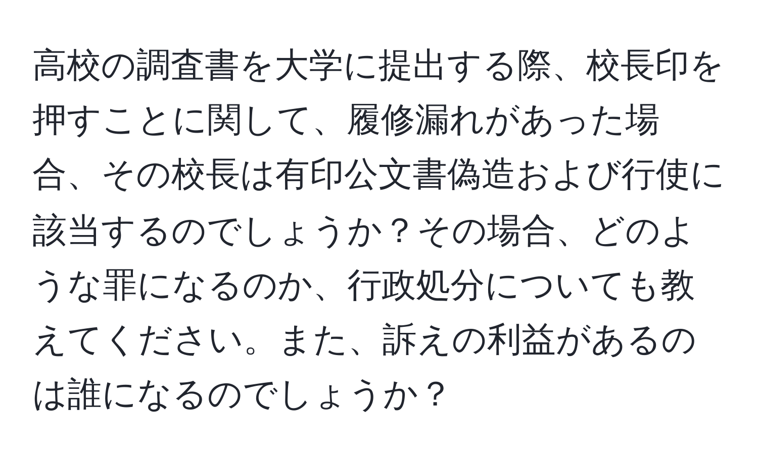 高校の調査書を大学に提出する際、校長印を押すことに関して、履修漏れがあった場合、その校長は有印公文書偽造および行使に該当するのでしょうか？その場合、どのような罪になるのか、行政処分についても教えてください。また、訴えの利益があるのは誰になるのでしょうか？