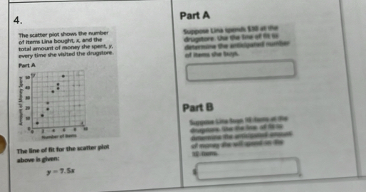 The scatter plot shows the number Suppose Lina spend $30 at the 
of items Lina bought, x, and the 
total amount of money she spent, y, drugstore. Uhe the ime ot fé i 
every time she visited the drugstore. determine the antisigated number 
Part A of items she bxys. 
s0 
.
5 40
30
20
Part B 
1 
. 
1 4 ' Suppsue Säne Bogn RE tane et d9e 
Number of ters Geptoe the theine of fs t 
The line of fit for the scatter piot dntormee e artipaed anas 
above is given: of money te wll aend io the 
3 coor
y=7.5x
W
