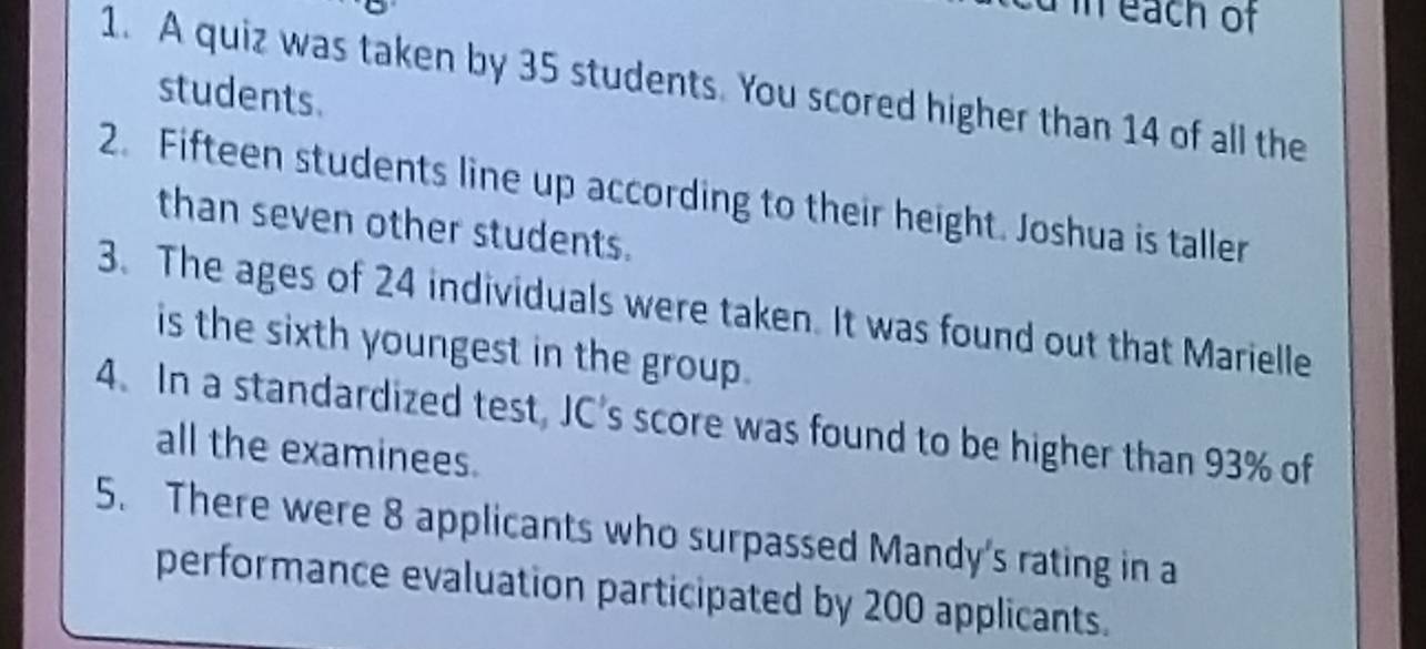 in each of 
1. A quiz was taken by 35 students. You scored higher than 14 of all the 
students. 
2. Fifteen students line up according to their height. Joshua is taller 
than seven other students. 
3. The ages of 24 individuals were taken. It was found out that Marielle 
is the sixth youngest in the group . 
4. In a standardized test, JC's score was found to be higher than 93% of 
all the examinees. 
5. There were 8 applicants who surpassed Mandy's rating in a 
performance evaluation participated by 200 applicants.