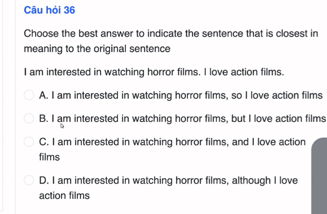 Câu hỏi 36
Choose the best answer to indicate the sentence that is closest in
meaning to the original sentence
I am interested in watching horror films. I love action films.
A. I am interested in watching horror films, so I love action films
B. I am interested in watching horror films, but I love action films
C. I am interested in watching horror films, and I love action
films
D. I am interested in watching horror films, although I love
action films