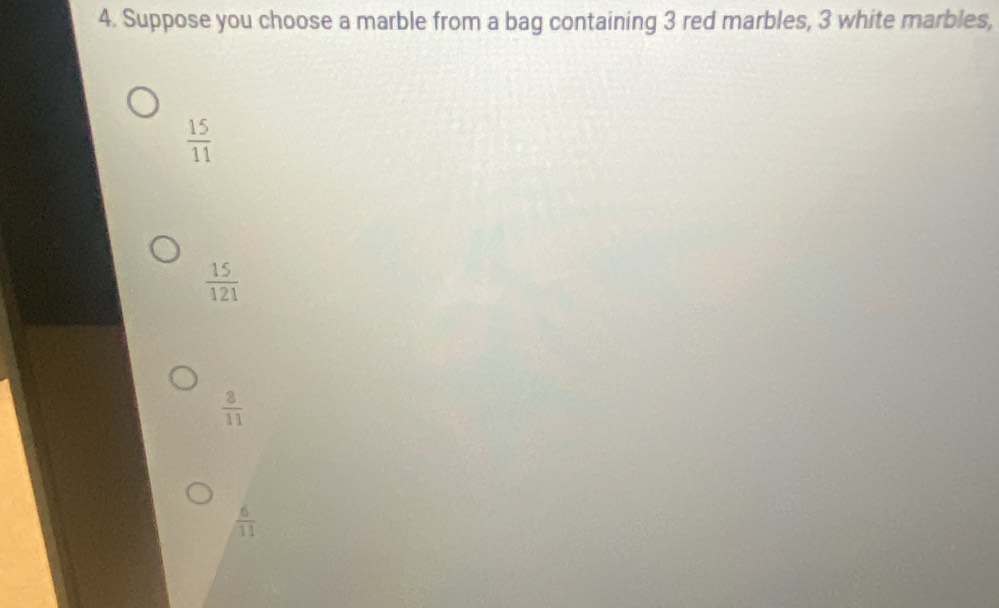 Suppose you choose a marble from a bag containing 3 red marbles, 3 white marbles,
 15/11 
 15/121 
 8/11 
 6/11 