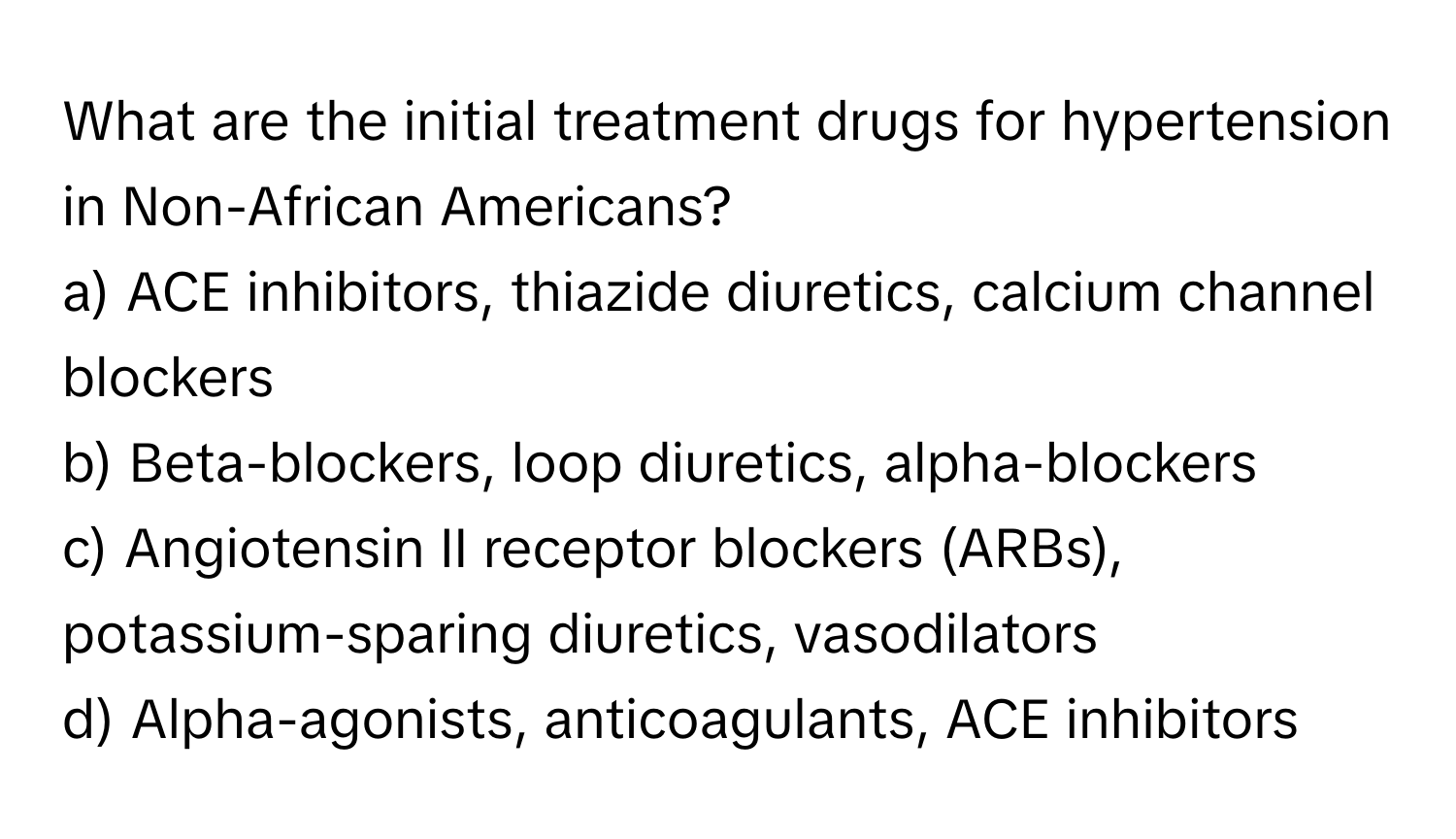 What are the initial treatment drugs for hypertension in Non-African Americans?

a) ACE inhibitors, thiazide diuretics, calcium channel blockers
b) Beta-blockers, loop diuretics, alpha-blockers
c) Angiotensin II receptor blockers (ARBs), potassium-sparing diuretics, vasodilators
d) Alpha-agonists, anticoagulants, ACE inhibitors