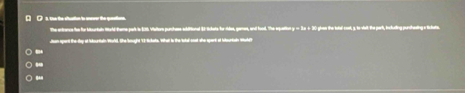 Use the situation to anewer the questions.
The entrance fee for Mountain World theme park is $20. Visitors purchase additional $2 tickats for rides, games, and food. The equation. y=2x+2 I ghes the total coel, y, to visit the park, including purchesing atickets.
Jean spent the day at Mountain World. She bought 12 Sickats. What is the total cost she spent at Mountain World?
624
848