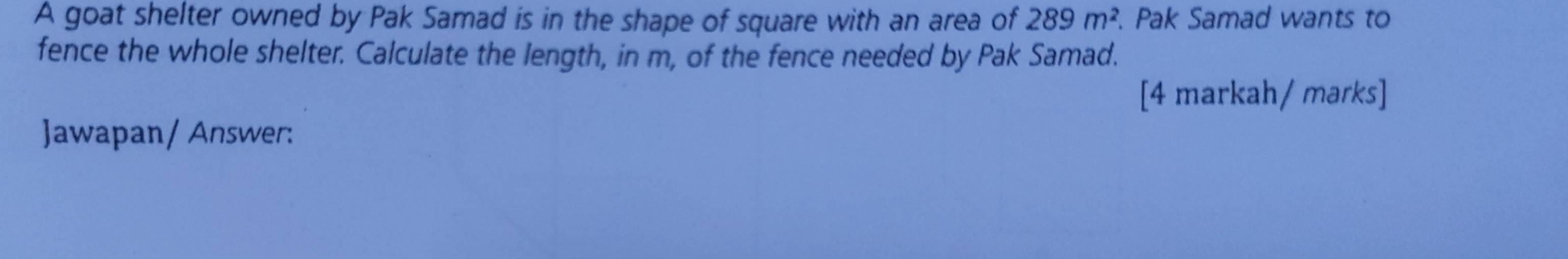 A goat shelter owned by Pak Samad is in the shape of square with an area of 289m^2. Pak Samad wants to 
fence the whole shelter. Calculate the length, in m, of the fence needed by Pak Samad. 
[4 markah/ marks] 
Jawapan/ Answer: