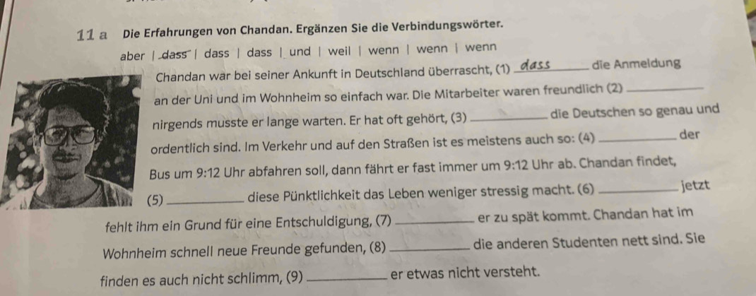 a Die Erfahrungen von Chandan. Ergänzen Sie die Verbindungswörter. 
aber | dass | dass | dass | und | weil | wenn | wenn | wenn 
Chandan war bei seiner Ankunft in Deutschland überrascht, (1) _die Anmeldung 
n der Uni und im Wohnheim so einfach war. Die Mitarbeiter waren freundlich (2)_ 
irgends musste er lange warten. Er hat oft gehört, (3) _die Deutschen so genau und 
rdentlich sind. Im Verkehr und auf den Straßen ist es meistens auch so: (4)_ 
der 
us um 9:12 Uhr abfahren soll, dann fährt er fast immer um 9:12 Uhr ab. Chandan findet, 
) _diese Pünktlichkeit das Leben weniger stressig macht. (6) _jetzt 
fehlt ihm ein Grund für eine Entschuldigung, (7) _er zu spät kommt. Chandan hat im 
Wohnheim schnell neue Freunde gefunden, (8) _die anderen Studenten nett sind. Sie 
finden es auch nicht schlimm, (9) _er etwas nicht versteht.