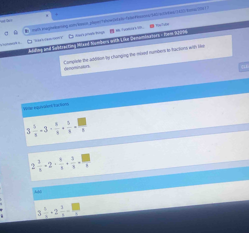 Past Quiz 
Ms. Fucetola's 5th... YouTube 
's homework o... "Alaa's class room's" Alaa's private things 
Adding and Subtracting Mixed Numbers with Like Denominators - Item 92096 
Complete the addition by changing the mixed numbers to fractions with like 
denominators. CLE 
Write equivalent fractions
3 5/8 =3·  8/8 + 5/8 = □ /8 
2 3/8 =2·  8/8 + 3/8 = □ /8 
Add 
6
3 5/8 +2 3/8 = □ /8 