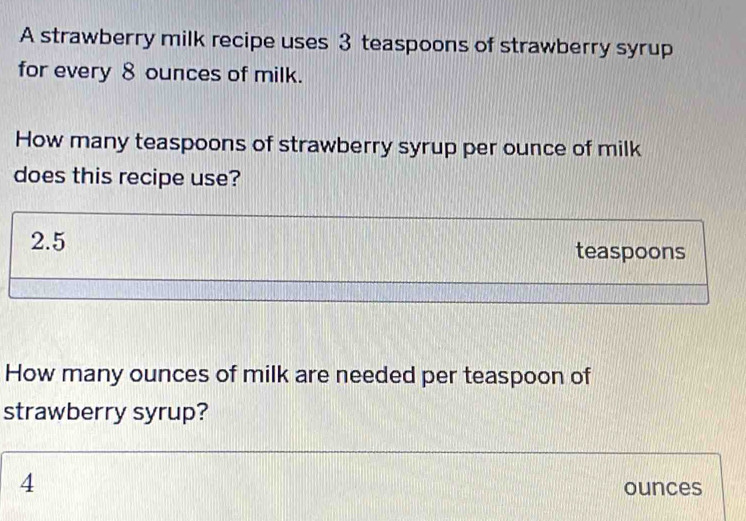 A strawberry milk recipe uses 3 teaspoons of strawberry syrup 
for every 8 ounces of milk. 
How many teaspoons of strawberry syrup per ounce of milk 
does this recipe use?
2.5 teaspoons 
How many ounces of milk are needed per teaspoon of 
strawberry syrup?
4
ounces