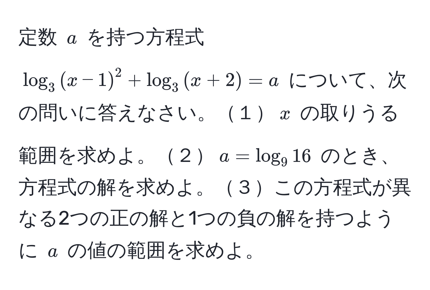 定数 $a$ を持つ方程式 $log_3((x-1))^(2 + log_3(x+2)) = a$ について、次の問いに答えなさい。１$x$ の取りうる範囲を求めよ。２$a = log_916$ のとき、方程式の解を求めよ。３この方程式が異なる2つの正の解と1つの負の解を持つように $a$ の値の範囲を求めよ。