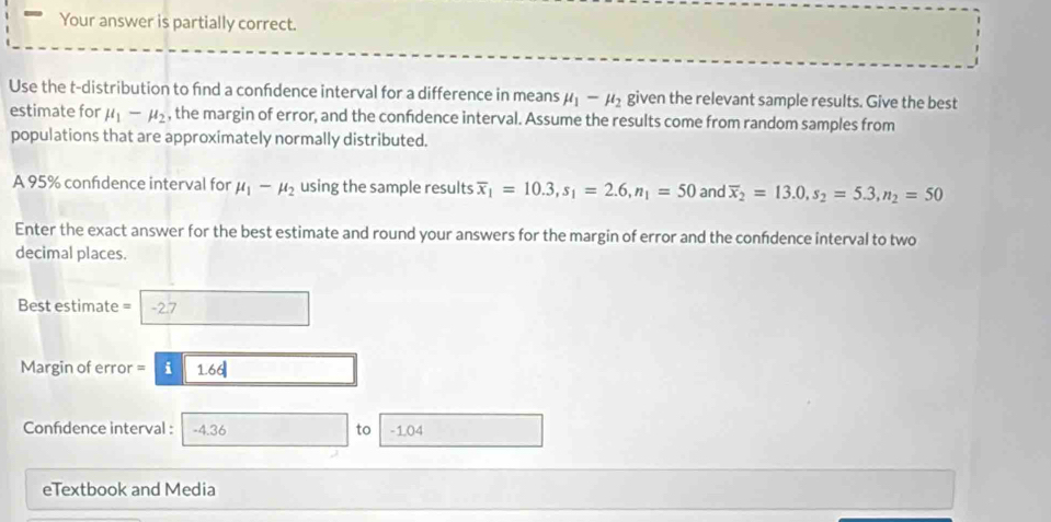 Your answer is partially correct. 
Use the t-distribution to find a confdence interval for a difference in means mu _1-mu _2 given the relevant sample results. Give the best 
estimate for mu _1-mu _2 , the margin of error, and the confdence interval. Assume the results come from random samples from 
populations that are approximately normally distributed. 
A 95% confidence interval for mu _1-mu _2 using the sample results overline x_1=10.3, s_1=2.6, n_1=50 and overline x_2=13.0, s_2=5.3, n_2=50
Enter the exact answer for the best estimate and round your answers for the margin of error and the confdence interval to two 
decimal places.
Best estimate = -2.7
Margin of error = i 1.66|
Confidence interval : -4.36 to -1.04
eTextbook and Media