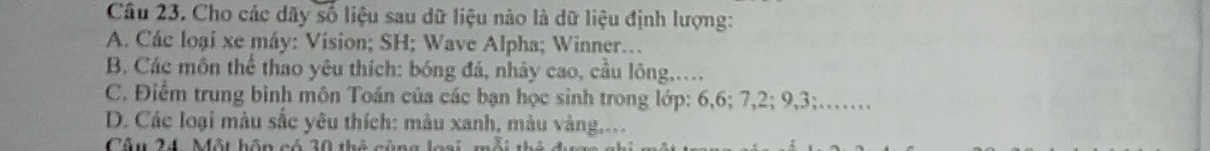 Cho các dãy số liệu sau dữ liệu nào là dữ liệu định lượng: 
A. Các loại xe máy: Vision; SH; Wave Alpha; Winner.. 
B. Các môn thể thao yêu thích: bóng đá, nhảy cao, cầu lông,... 
C. Điểm trung bình môn Toán của các bạn học sinh trong lớp: 6, 6; 7, 2; 9, 3;…… 
D. Các loại màu sắc yêu thích: màu xanh, màu vàng.... 
Câu 24. Một hôn có 30 thẻ cùng loại, mỗi th