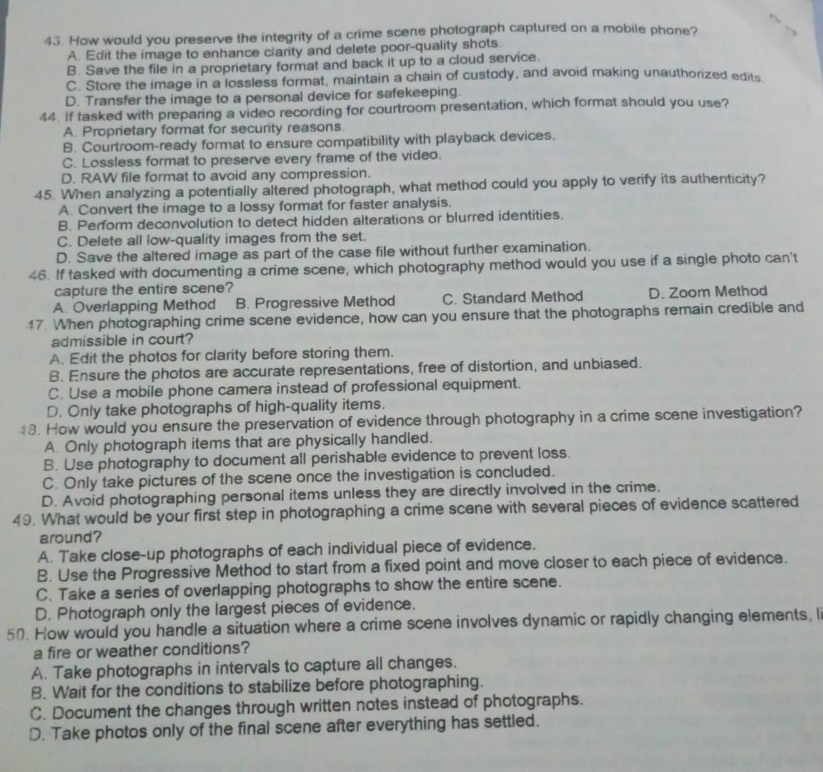 How would you preserve the integrity of a crime scene photograph captured on a mobile phone?
A. Edit the image to enhance clarity and delete poor-quality shots.
B. Save the file in a proprietary format and back it up to a cloud service.
C. Store the image in a lossless format, maintain a chain of custody, and avoid making unauthorized edits
D. Transfer the image to a personal device for safekeeping.
44. If tasked with preparing a video recording for courtroom presentation, which format should you use?
A. Proprietary format for security reasons.
B. Courtroom-ready format to ensure compatibility with playback devices.
C. Lossless format to preserve every frame of the video.
D. RAW file format to avoid any compression.
45. When analyzing a potentially altered photograph, what method could you apply to verify its authenticity?
A. Convert the image to a lossy format for faster analysis.
B. Perform deconvolution to detect hidden alterations or blurred identities.
C. Delete all low-quality images from the set.
D. Save the altered image as part of the case file without further examination.
46. If tasked with documenting a crime scene, which photography method would you use if a single photo can't
capture the entire scene?
A. Overlapping Method B. Progressive Method C. Standard Method D. Zoom Method
17. When photographing crime scene evidence, how can you ensure that the photographs remain credible and
admissible in court?
A. Edit the photos for clarity before storing them.
B. Ensure the photos are accurate representations, free of distortion, and unbiased.
C. Use a mobile phone camera instead of professional equipment.
D. Only take photographs of high-quality items.
48. How would you ensure the preservation of evidence through photography in a crime scene investigation?
A. Only photograph items that are physically handled.
B. Use photography to document all perishable evidence to prevent loss.
C. Only take pictures of the scene once the investigation is concluded.
D. Avoid photographing personal items unless they are directly involved in the crime.
49. What would be your first step in photographing a crime scene with several pieces of evidence scattered
around?
A. Take close-up photographs of each individual piece of evidence.
B. Use the Progressive Method to start from a fixed point and move closer to each piece of evidence.
C. Take a series of overlapping photographs to show the entire scene.
D. Photograph only the largest pieces of evidence.
50. How would you handle a situation where a crime scene involves dynamic or rapidly changing elements, li
a fire or weather conditions?
A. Take photographs in intervals to capture all changes.
B. Wait for the conditions to stabilize before photographing.
C. Document the changes through written notes instead of photographs.
D. Take photos only of the final scene after everything has settled.