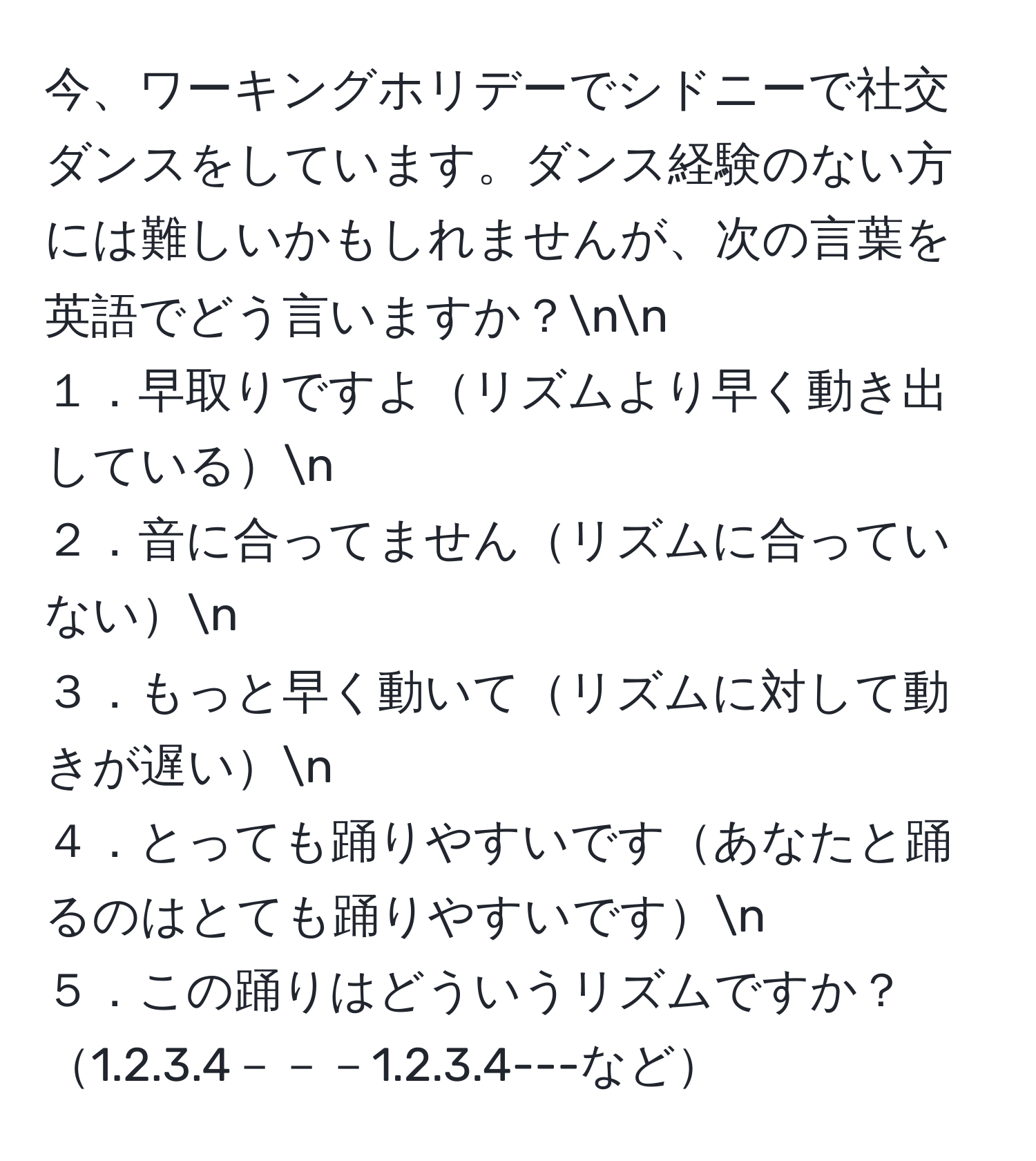 今、ワーキングホリデーでシドニーで社交ダンスをしています。ダンス経験のない方には難しいかもしれませんが、次の言葉を英語でどう言いますか？nn
１．早取りですよリズムより早く動き出しているn
２．音に合ってませんリズムに合っていないn
３．もっと早く動いてリズムに対して動きが遅いn
４．とっても踊りやすいですあなたと踊るのはとても踊りやすいですn
５．この踊りはどういうリズムですか？1.2.3.4－－－1.2.3.4---など