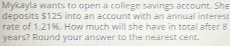 Mykayla wants to open a college savings account. She 
deposits $125 into an account with an annual interest 
rate of 1.21%. How much will she have in total after 8
years? Round your answer to the nearest cent.