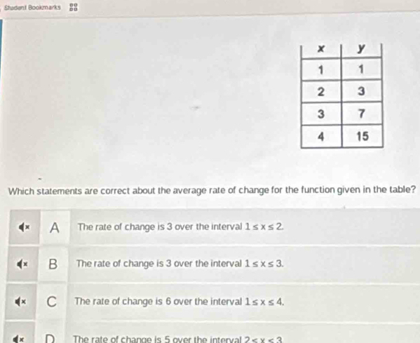 Student Bookmarks
Which statements are correct about the average rate of change for the function given in the table?
A The rate of change is 3 over the interval 1≤ x≤ 2
B The rate of change is 3 over the interval 1≤ x≤ 3.
C The rate of change is 6 over the interval 1≤ x≤ 4.
The rate of change is 5 over the interval 2