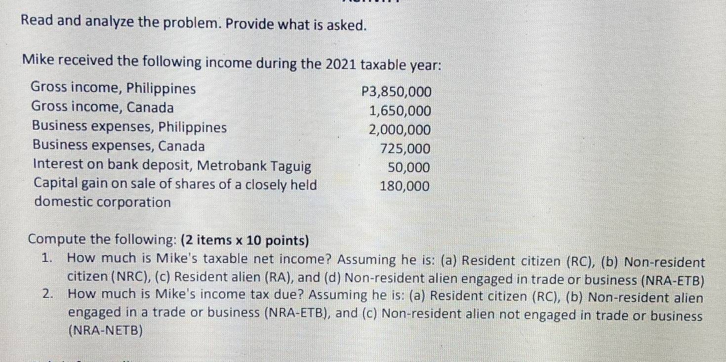 Read and analyze the problem. Provide what is asked. 
Mike received the following income during the 2021 taxable year: 
Gross income, Philippines P3,850,000
Gross income, Canada 1,650,000
Business expenses, Philippines 2,000,000
Business expenses, Canada 725,000
Interest on bank deposit, Metrobank Taguig 50,000
Capital gain on sale of shares of a closely held 180,000
domestic corporation 
Compute the following: (2 items x 10 points) 
1. How much is Mike's taxable net income? Assuming he is: (a) Resident citizen (RC), (b) Non-resident 
citizen (NRC), (c) Resident alien (RA), and (d) Non-resident alien engaged in trade or business (NRA-ETB) 
2. How much is Mike's income tax due? Assuming he is: (a) Resident citizen (RC), (b) Non-resident alien 
engaged in a trade or business (NRA-ETB), and (c) Non-resident alien not engaged in trade or business 
(NRA-NETB)