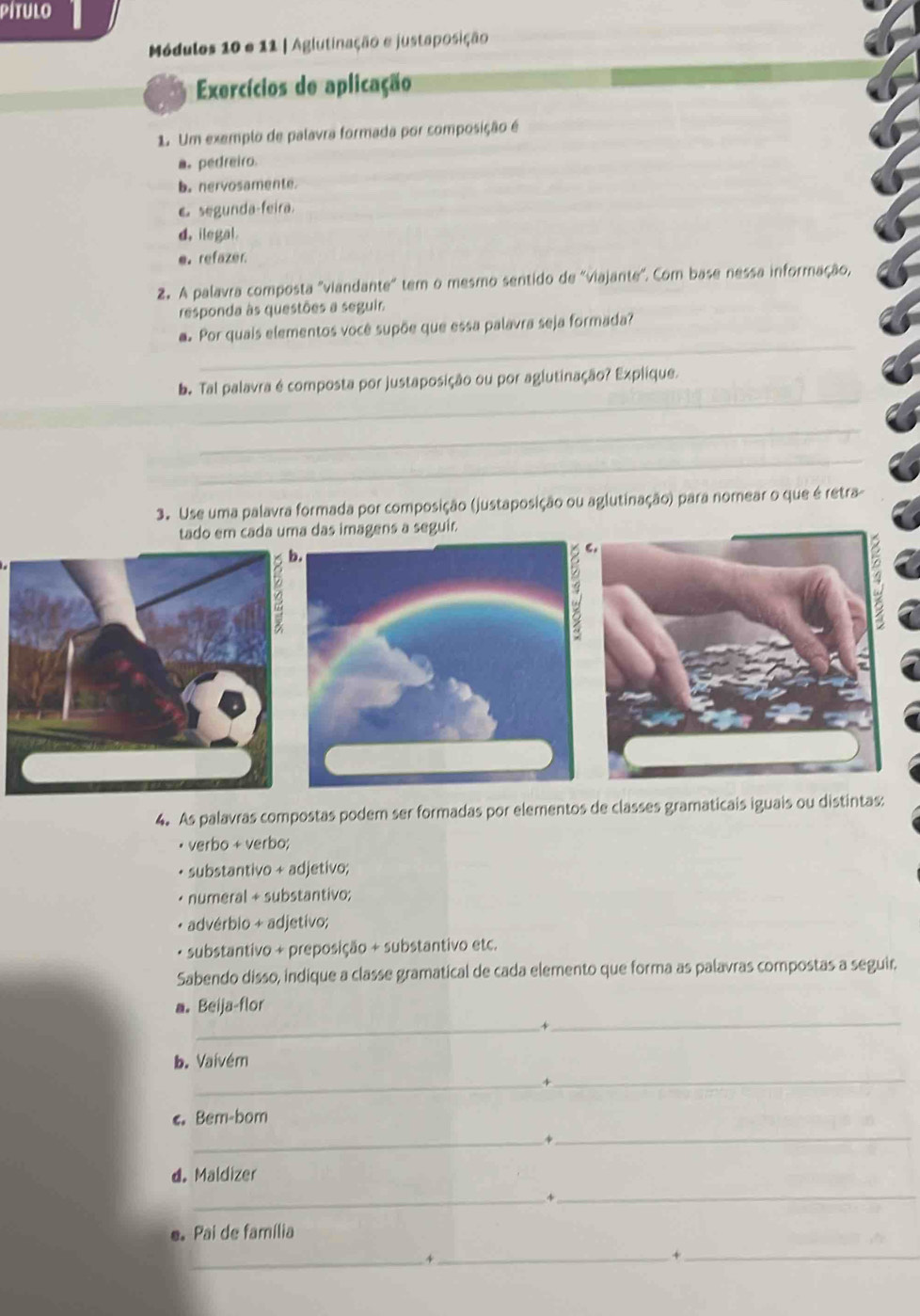 pítulo 
Módulos 10 e 11 | Aglutinação e justaposição 
Exercícios de aplicação 
1. Um exemplo de palavra formada por composição é 
a. pedreiro. 
b. nervosamente 
€ segunda-feira. 
d. ilegal. 
e. refazer. 
2. A palavra composta "viandante" tem o mesmo sentido de 'viajante'. Com base nessa informação, 
responda às questões a seguir 
_ 
a. Por quais elementos você supõe que essa palavra seja formada? 
_ 
b. Tal palavra é composta por justaposição ou por aglutinação? Explique. 
_ 
_ 
3. Use uma palavra formada por composição (justaposição ou aglutinação) para nomear o que é retra 
tado em cada uma das imagens a seguir. 
4. As palavras compostas podem ser formadas por elementos de classes gramaticais iguais ou distintas: 
• verbo + verbo; 
+ substantivo + adjetivo; 
• numeral + substantivo; 
+ advérbio + adjetivo; 
· substantivo + preposição + substantivo etc. 
Sabendo disso, indique a classe gramatical de cada elemento que forma as palavras compostas a seguir. 
_ 
a. Beija-flor 
_+ 
_ 
b. Vaivém 
_4 
_ 
< Bem-bom 
_+ 
d. Maldizer 
_4_ 
e Pai de família 
_4_ 
_+