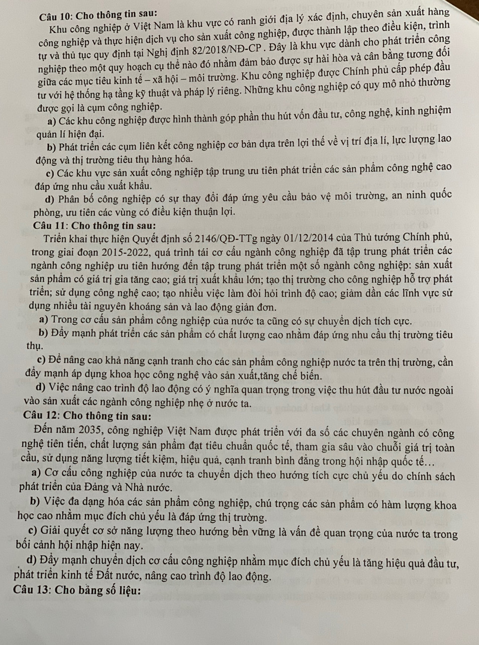 Cho thông tin sau:
Khu công nghiệp ở Việt Nam là khu vực có ranh giới địa lý xác định, chuyên sản xuất hàng
công nghiệp và thực hiện dịch vụ cho sản xuất công nghiệp, được thành lập theo điều kiện, trình
tự và thủ tục quy định tại Nghị định 82/2018/NĐ-CP . Đây là khu vực dành cho phát triển công
nghiệp theo một quy hoạch cụ thể nào đó nhằm đảm bảo được sự hài hòa và cân bằng tương đổi
giữa các mục tiêu kinh tế - xã hội - môi trường. Khu công nghiệp được Chính phủ cấp phép đầu
tư với hệ thống hạ tầng kỹ thuật và pháp lý riêng. Những khu công nghiệp có quy mô nhỏ thường
được gọi là cụm công nghiệp.
a) Các khu công nghiệp được hình thành góp phần thu hút vốn đầu tư, công nghệ, kinh nghiệm
quản lí hiện đại.
b) Phát triển các cụm liên kết công nghiệp cơ bản dựa trên lợi thế về vị trí địa lí, lực lượng lao
động và thị trường tiêu thụ hàng hóa.
c) Các khu vực sản xuất công nghiệp tập trung ưu tiên phát triển các sản phẩm công nghệ cao
đáp ứng nhu cầu xuất khẩu.
d) Phân bố công nghiệp có sự thay đổi đáp ứng yêu cầu bảo vệ môi trường, an ninh quốc
phòng, ưu tiên các vùng có điều kiện thuận lợi.
* Câu 11: Cho thông tin sau:
Triển khai thực hiện Quyết định số 2146/QĐ-TTg ngày 01/12/2014 của Thủ tướng Chính phủ,
trong giai đoạn 2015-2022, quá trình tái cơ cấu ngành công nghiệp đã tập trung phát triển các
ngành công nghiệp ưu tiên hướng đến tập trung phát triển một số ngành công nghiệp: sản xuất
sản phẩm có giá trị gia tăng cao; giá trị xuất khầu lớn; tạo thị trường cho công nghiệp hỗ trợ phát
triền; sử dụng công nghệ cao; tạo nhiều việc làm đòi hỏi trình độ cao; giảm dần các lĩnh vực sử
dụng nhiều tài nguyên khoáng sản và lao động giản đơn.
a) Trong cơ cấu sản phẩm công nghiệp của nước ta cũng có sự chuyền dịch tích cực.
b) Đầy mạnh phát triển các sản phẩm có chất lượng cao nhằm đáp ứng nhu cầu thị trường tiêu
thụ.
c) Đề nâng cao khả năng cạnh tranh cho các sản phầm công nghiệp nước ta trên thị trường, cần
đầy mạnh áp dụng khoa học công nghệ vào sản xuất,tăng chế biến.
d) Việc nâng cao trình độ lao động có ý nghĩa quan trọng trong việc thu hút đầu tư nước ngoài
vào sản xuất các ngành công nghiệp nhẹ ở nước ta.
Câu 12: Cho thông tin sau:
Đến năm 2035, công nghiệp Việt Nam được phát triển với đa số các chuyên ngành có công
nghệ tiên tiến, chất lượng sản phầm đạt tiêu chuẩn quốc tế, tham gia sâu vào chuỗi giá trị toàn
cầu, sử dụng năng lượng tiết kiệm, hiệu quả, cạnh tranh bình đẳng trong hội nhập quốc tế...
a) Cơ cầu công nghiệp của nước ta chuyển dịch theo hướng tích cực chủ yếu do chính sách
phát triển của Đảng và Nhà nước.
b) Việc đa dạng hóa các sản phẩm công nghiệp, chú trọng các sản phầm có hàm lượng khoa
học cao nhằm mục đích chủ yếu là đáp ứng thị trường.
c) Giải quyết cơ sở năng lượng theo hướng bền vững là vấn đề quan trọng của nước ta trong
bối cảnh hội nhập hiện nay.
d) Đầy mạnh chuyền dịch cơ cấu công nghiệp nhằm mục đích chủ yếu là tăng hiệu quả đầu tư,
phát triển kinh tế Đất nước, nâng cao trình độ lao động.
* Câu 13: Cho bằng số liệu: