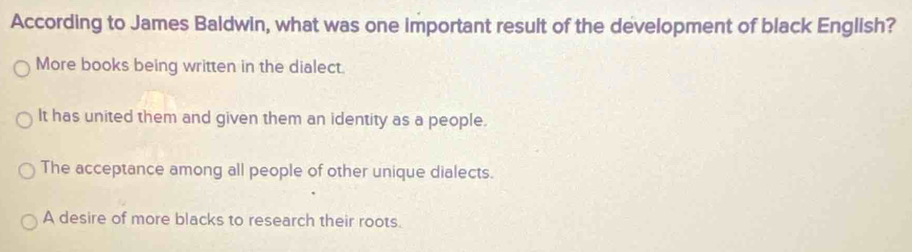 According to James Baldwin, what was one important result of the development of black English?
More books being written in the dialect.
It has united them and given them an identity as a people.
The acceptance among all people of other unique dialects.
A desire of more blacks to research their roots.