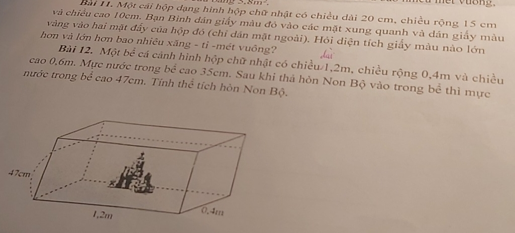 3.8m^2. 
Bài 11. Một cái hộp dạng hình hộp chữ nhật có chiều dài 20 cm, chiều rộng 15 cm
và chiều cao 10cm. Bạn Bình dán giấy màu đỏ vào các mặt xung quanh và dán giấy màu 
vàng vào hai mặt đấy của hộp đó (chi dán mặt ngoài). Hỏi diện tích giấy màu nào lớn 
hơn và lớn hơn bao nhiêu xăng - ti -mét vuông? 
Bài 12. Một bể cá cảnh hình hộp chữ nhật có chiều 1, 2m, chiều rộng 0, 4m và chiều 
cao 0, 6m. Mực nước trong bể cao 35cm. Sau khi thả hòn Non Bộ vào trong bể thì mực 
nước trong bể cao 47cm. Tính thể tích hòn Non Bộ.