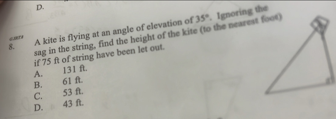 35°. Ignoring the
8. A kite is flying at an angle of elevation of
sag in the string, find the height of the kite (to the nearest foot)
G.SRT.8
if 75 ft of string have been let out.
A. 131 ft.
B. 61 ft.
C. 53 ft.
D. 43 ft.