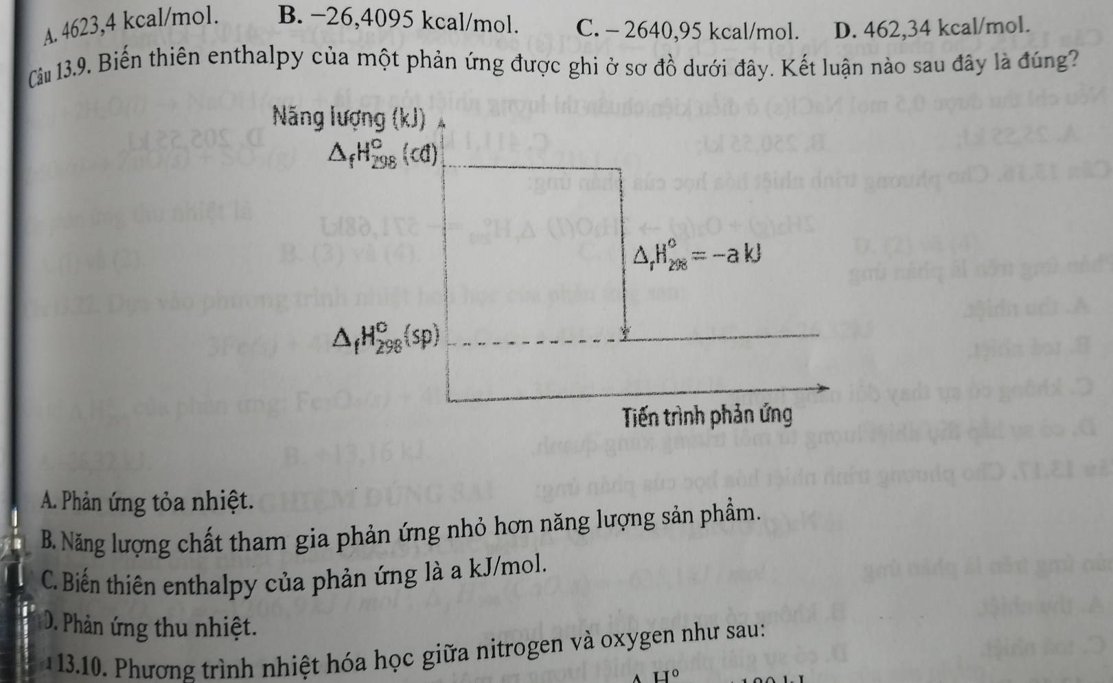 A. 4623, 4 kcal/mol. B. −26, 4095 kcal/mol. C. - 2640, 95 kcal/mol. D. 462, 34 kcal/mol.
Câu 13.9. Biến thiên enthalpy của một phản ứng được ghi ở sơ đồ dưới đây. Kết luận nào sau đây là đúng?
Nãng lượng (kJ)
△ _fH_(298)^c(d)
△ _rH_(208)°=-akJ
△ _fH_(298)^o(sp)
Tiến trình phản ứng
A. Phản ứng tỏa nhiệt.
B. Năng lượng chất tham gia phản ứng nhỏ hơn năng lượng sản phẩm.
C. Biến thiên enthalpy của phản ứng là a kJ/mol.
D. Phản ứng thu nhiệt.
13.10. Phương trình nhiệt hóa học giữa nitrogen và oxygen như sau:
H°