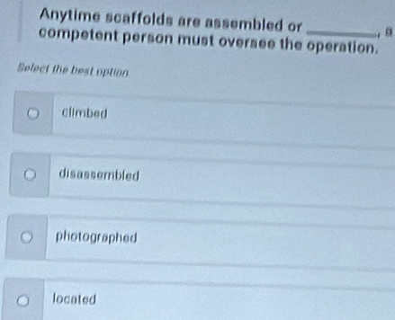 Anytime scaffolds are assembled or_ , 8
competent person must oversee the operation.
Select the best option
climbed
disassembled
photographed
located