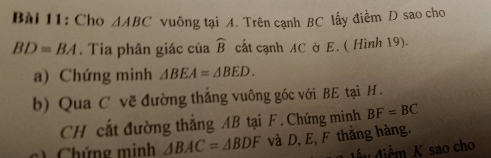 Cho △ ABC vuống tại A. Trên cạnh BC lấy điểm D sao cho
BD=BA. Tia phân giác của widehat B cất cạnh AC ở E. ( Hình 19). 
a) Chứng minh △ BEA=△ BED. 
b) Qua C vẽ đường thắng vuông góc với BE tại H. 
CH cắt đường thắng AB tại F. Chứng minh BF=BC
c) Chứng minh △ BAC=△ BDF và D, E, F thắng hàng. 
Ở để y điểm K sao cho