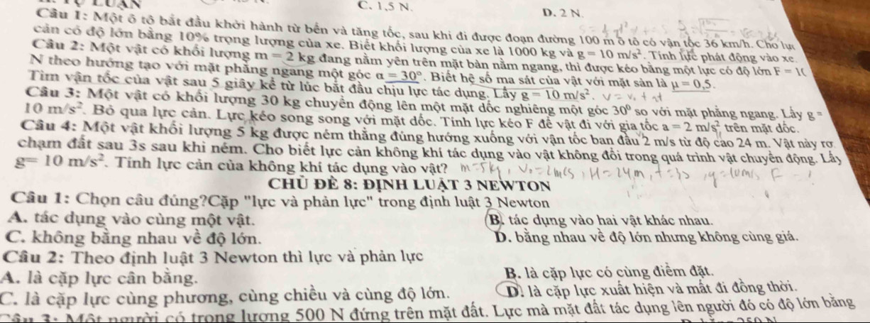 C. 1,5 N. D. 2 N.
Câu 1: Một ô tộ bắt đầu khởi hành từ bến và tăng tốc, sau khi đi được đoạn đường 100 mô tô có vận tộc 36 km/h. Cho lựu
cản có độ lớn bằng 10% trọng lượng của xe. Biết khối lượng của xe là 1000 kg và g=10m/s^2 Tính lực phát động vào xe.
Câu 2: Một vật có khối lượng m=2kg g đang nằm yên trên mặt bản nằm ngang, thì được kéo bằng một lực có độ lớn F=1(
N theo hướng tạo với mặt phẳng ngang một góc alpha =30°. Biết hệ số ma sát của vật với mặt sản là _ mu =0,5.
Tìm vận tốc của vật sau 5 giây kể từ lúc bắt đầu chịu lực tác dụng. Lấy g=10m/s^2
Câu 3: Một vật có khối lượng 30 kg chuyển động lên một mặt dốc nghiêng một góc 30° so với mặt phẳng ngang. Lấy g^n
10m/s^2 Bỏ qua lực cản. Lực kéo song song với mặt dốc. Tính lực kéo F để vật đi với gia tốc a=2m/s^2 trên mặt độc.
Câu 4: Một vật khối lượng 5 kg được ném thẳng đúng hướng xuống với vận tốc ban đầu 2 m/s từ độ cao 24 m. Vật này rơ
chạm đất sau 3s sau khi ném. Cho biết lực cản không khí tác dụng vào vật không đổi trong quá trình vật chuyển động. Lấy
g=10m/s^2 Tính lực cản của không khí tác dụng vào vật?
chủ để 8: đỊNH LUậT 3 NEWTON
Câu 1: Chọn câu đúng?Cặp "lực và phản lực" trong định luật 3 Newton
A. tác dụng vào cùng một vật. B. tác dụng vào hai vật khác nhau.
C. không bằng nhau về độ lớn. D. bằng nhau về độ lớn nhưng không cùng giá.
Cầu 2: Theo định luật 3 Newton thì lực và phản lực
A. là cặp lực cân bằng. B. là cặp lực có cùng điểm đặt.
C. là cặp lực cùng phương, cùng chiều và cùng độ lớn. D. là cặp lực xuất hiện và mất đi đồng thời.
* u 3: Một người có trong lượng 500 N đứng trên mặt đất. Lực mà mặt đất tác dụng lên người đó có độ lớn băng