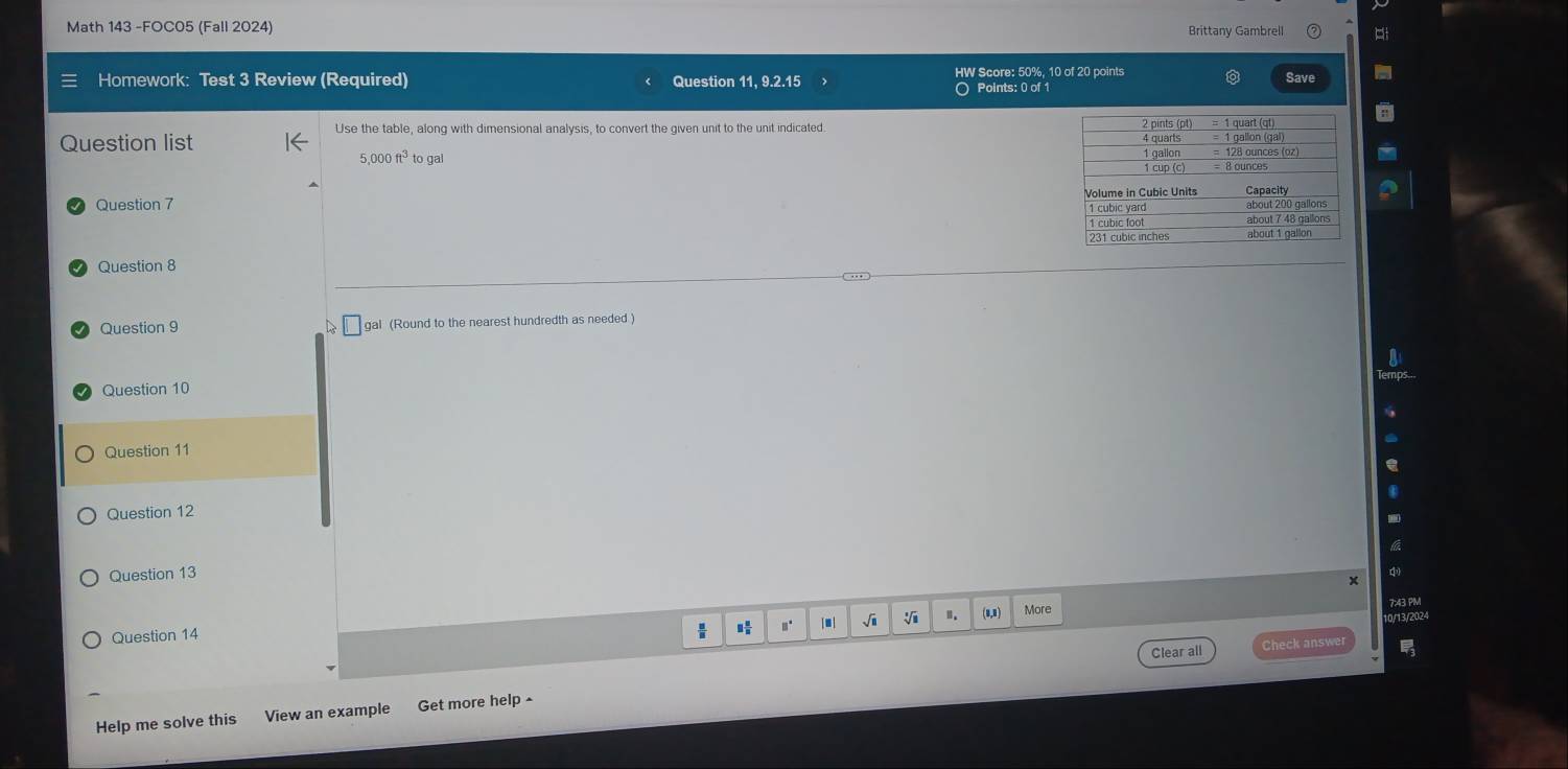 Math 143 -FOC05 (Fall 2024) Brittany Gambrell 
Homework: Test 3 Review (Required) Question 11, 9.2.15 HW Score: 50%, 10 of 20 points 
Save 
Points: 0 of 1 
Question list 
Use the table, along with dimensional analysis, to convert the given unit to the unit indicated.
5,000ft^3togal
Question 7 
Question 8 
Question 9 gal (Round to the nearest hundredth as needed ) 
Question 10 
Question 11 
Question 12 
Question 13 
× 
 / m j Ji Ⅱ. (1,1) 
Question 14 More 
7:43 PM 
Clear all Check answer 
Help me solve this View an example Get more help