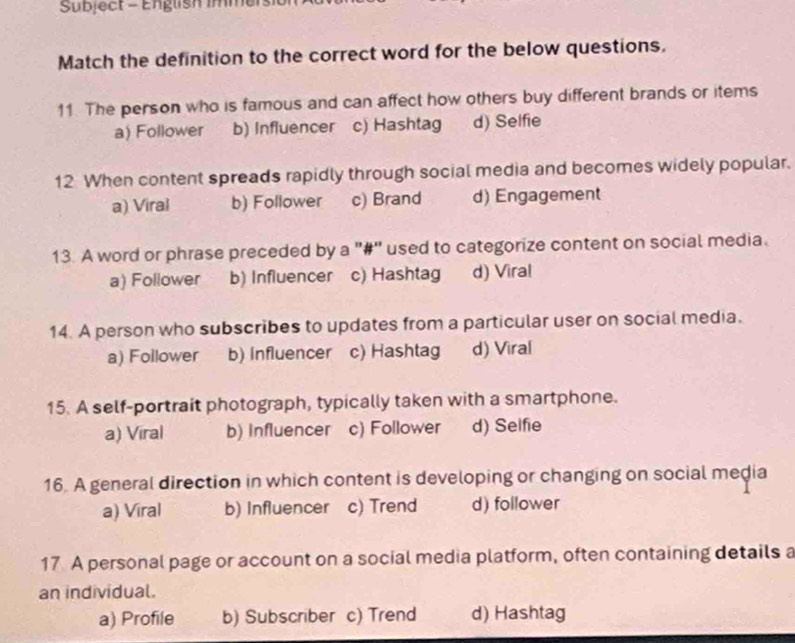 Subject - English imme
Match the definition to the correct word for the below questions.
11. The person who is famous and can affect how others buy different brands or items
a) Follower b) Influencer c) Hashtag d) Selfie
12 When content spreads rapidly through social media and becomes widely popular.
a) Viral b) Follower c) Brand d) Engagement
13. A word or phrase preceded by a "#" used to categorize content on social media.
a) Follower b) Influencer c) Hashtag d) Viral
14. A person who subscribes to updates from a particular user on social media.
a) Follower b) Influencer c) Hashtag d) Viral
15. A self-portrait photograph, typically taken with a smartphone.
a) Viral b) Influencer c) Follower d) Selfie
16. A general direction in which content is developing or changing on social media
a) Viral b) Influencer c) Trend d) follower
17 A personal page or account on a social media platform, often containing details a
an individual.
a) Profile b) Subscriber c) Trend d) Hashtag