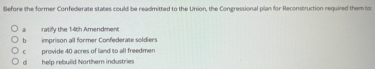 Before the former Confederate states could be readmitted to the Union, the Congressional plan for Reconstruction required them to:
a ratify the 14th Amendment
b imprison all former Confederate soldiers
C provide 40 acres of land to all freedmen
dà help rebuild Northern industries