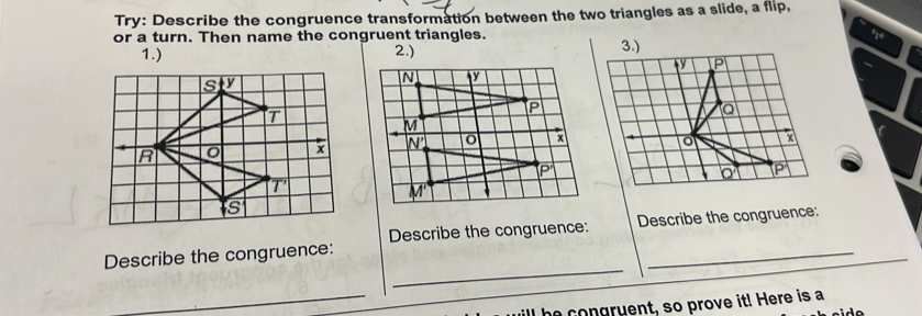 Try: Describe the congruence transformation between the two triangles as a slide, a flip,
or a turn. Then name the congruent triangles. 
1.) 2.)
_
Describe the congruence: Describe the congruence: Describe the congruence:
_he congruent, so prove it! Here is a