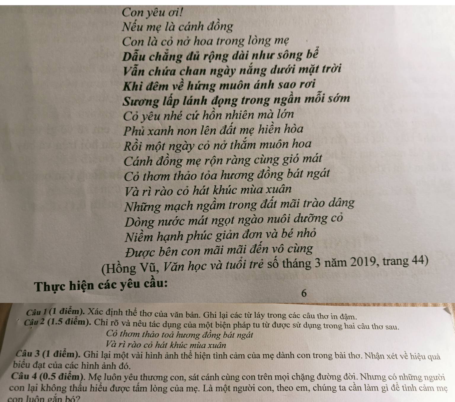 Con yêu ơi!
Nếu mẹ là cánh đồng
Con là cỏ nở hoa trong lòng mẹ
Dẫu chẳng đủ rộng dài như sông bế
Vẫn chứa chan ngày nắng dưới mặt trời
Khi đêm về hứng muôn ánh sao rơi
Sương lấp lánh đọng trong ngần mỗi sớm
Cỏ yêu nhé cứ hồn nhiên mà lớn
Phủ xanh non lên đất mẹ hiền hòa
Rồi một ngày cỏ nở thắm muôn hoa
Cánh đồng mẹ rộn ràng cùng gió mát
Cỏ thơm thảo tỏa hương đồng bát ngát
Và rì rào cỏ hát khúc mùa xuân
Những mạch ngầm trong đất mãi trào dâng
Dòng nước mát ngọt ngào nuôi dưỡng cỏ
Niềm hạnh phúc giản đơn và bé nhỏ
Được bên con mãi mãi đến vô cùng
(Hồng Vũ, Văn học và tuổi trẻ số tháng 3 năm 2019, trang 44)
Thực hiện các yêu cầu:
6
Câu 1 (1 điểm). Xác định thể thơ của văn bản. Ghi lại các từ láy trong các câu thơ in đậm.
Câu 2 (1.5 điểm). Chỉ rõ và nêu tác dụng của một biện pháp tu từ được sử dụng trong hai câu thơ sau.
Cỏ thơm thảo toả hương đồng bát ngát
Và rì rào cỏ hát khúc mùa xuân
Câu 3 (1 điểm). Ghi lại một vài hình ảnh thể hiện tình cảm của mẹ dành con trong bài thơ. Nhận xét về hiệu quả
biểu đạt của các hình ảnh đó.
Câu 4 (0.5 điểm). Mẹ luôn yêu thương con, sát cánh cùng con trên mọi chặng đường đời. Nhưng có những người
con lại không thấu hiều được tấm lòng của mẹ. Là một người con, theo em, chúng ta cần làm gì để tình cảm mẹ
con luôn gắn bó?