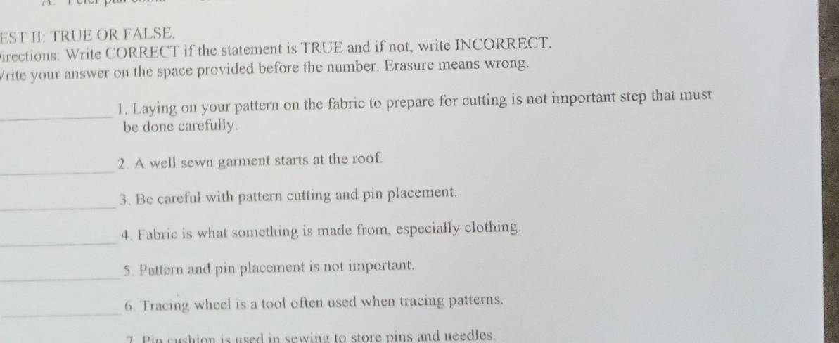 EST II: TRUE OR FALSE. 
irections: Write CORRECT if the statement is TRUE and if not, write INCORRECT. 
Vrite your answer on the space provided before the number. Erasure means wrong. 
_ 
1. Laying on your pattern on the fabric to prepare for cutting is not important step that must 
be done carefully. 
_ 
2. A well sewn garment starts at the roof. 
_ 
3. Be careful with pattern cutting and pin placement. 
_ 
4. Fabric is what something is made from, especially clothing. 
_ 
5. Pattern and pin placement is not important. 
_ 
6. Tracing wheel is a tool often used when tracing patterns. 
7 Pin cushion is used in sewing to store pins and needles.