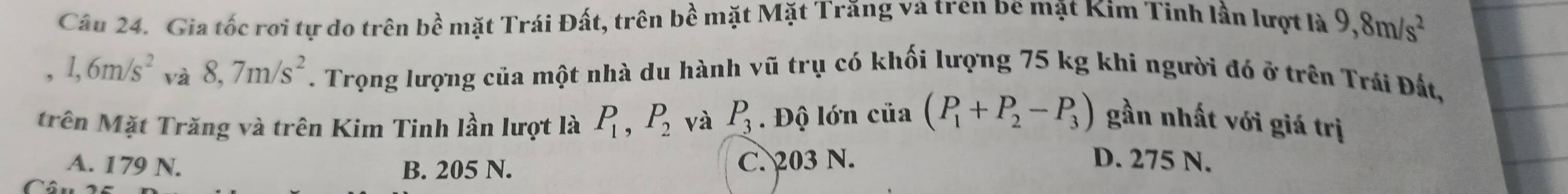 Gia tốc rơi tự do trên bề mặt Trái Đất, trên bề mặt Mặt Trăng và tren be mặt Kim Tinh lần lượt là 9, 8m/s^2
, 1, 6m/s^2 và 8, 7m/s^2. Trọng lượng của một nhà du hành vũ trụ có khối lượng 75 kg khi người đó ở trên Trái Đất,
trên Mặt Trăng và trên Kim Tinh lần lượt là P_1, P_2 và P_3. Độ lớn ciia(P_1+P_2-P_3) gần nhất với giá trị
A. 179 N. B. 205 N. C. 203 N. D. 275 N.