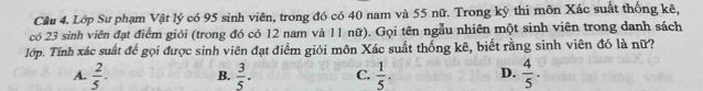 Lớp Sư phạm Vật lý có 95 sinh viên, trong đó có 40 nam và 55 nữ. Trong kỳ thi môn Xác suất thống kê,
có 23 sinh viên đạt điểm giỏi (trong đó có 12 nam và 11 nữ). Gọi tên ngẫu nhiên một sinh viên trong danh sách
lớp. Tính xác suất để gọi được sinh viên đạt điểm giới môn Xác suất thống kê, biết rằng sinh viên đó là nữ?
A.  2/5 . B.  3/5 . C.  1/5 . D.  4/5 .