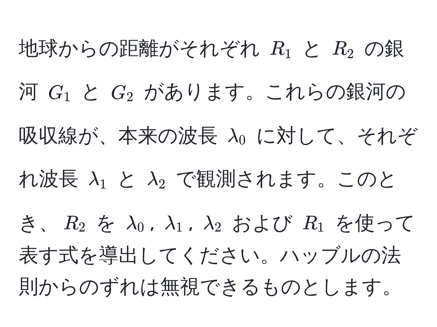 地球からの距離がそれぞれ $R_1$ と $R_2$ の銀河 $G_1$ と $G_2$ があります。これらの銀河の吸収線が、本来の波長 $lambda_0$ に対して、それぞれ波長 $lambda_1$ と $lambda_2$ で観測されます。このとき、$R_2$ を $lambda_0$, $lambda_1$, $lambda_2$ および $R_1$ を使って表す式を導出してください。ハッブルの法則からのずれは無視できるものとします。