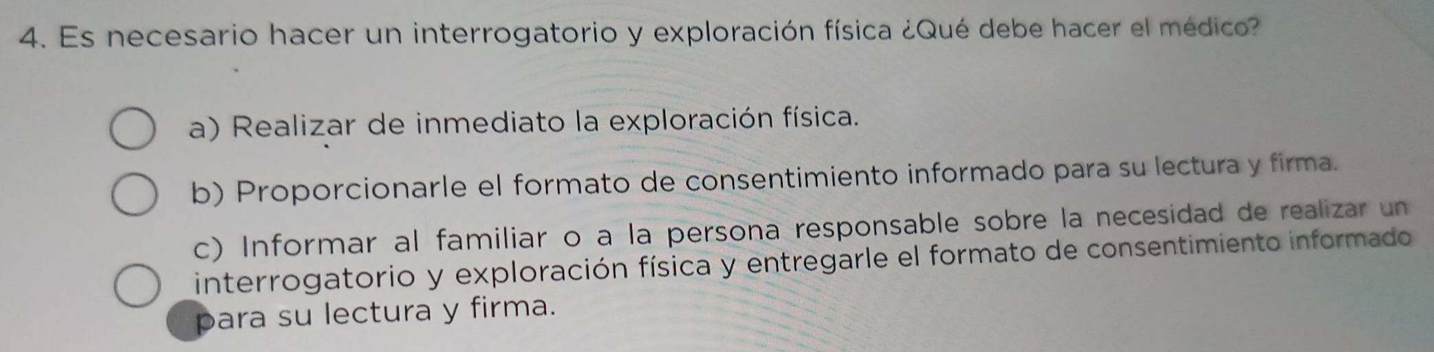 Es necesario hacer un interrogatorio y exploración física ¿Qué debe hacer el médico
a) Realizar de inmediato la exploración física.
b) Proporcionarle el formato de consentimiento informado para su lectura y firma.
c) Informar al familiar o a la persona responsable sobre la necesidad de realizar un
interrogatorio y exploración física y entregarle el formato de consentimiento informado
para su lectura y firma.